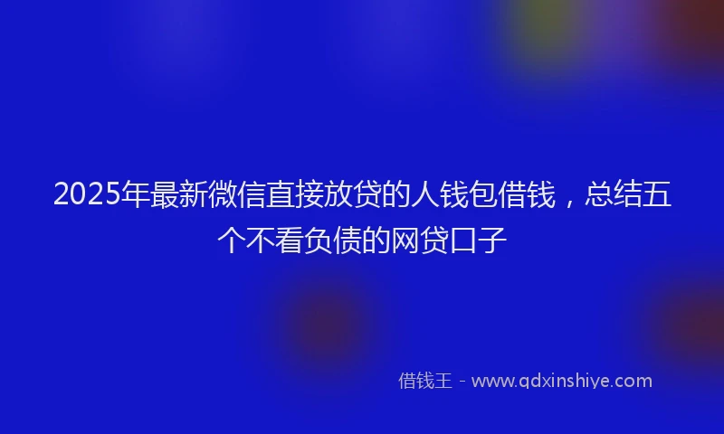 2025年最新微信直接放贷的人钱包借钱，总结五个不看负债的网贷口子