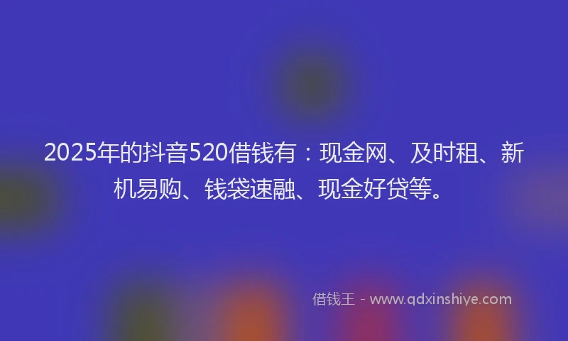 2025年的抖音520借钱有：现金网、及时租、新机易购、钱袋速融、现金好贷等。