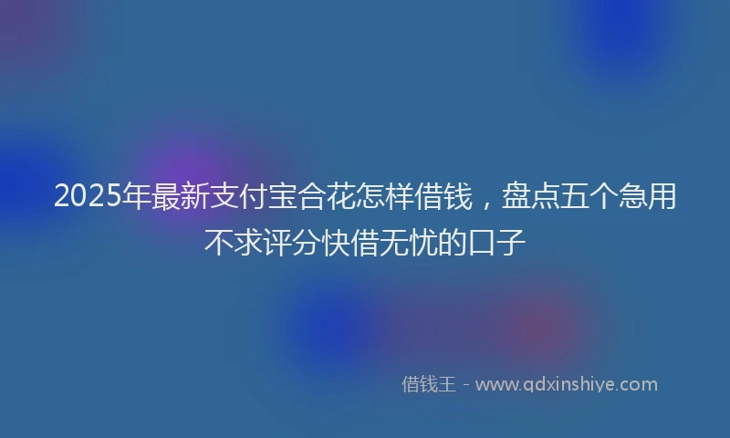 2025年最新支付宝合花怎样借钱，盘点五个急用不求评分快借无忧的口子