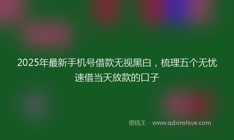 2025年最新手机号借款无视黑白，梳理五个无忧速借当天放款的口子