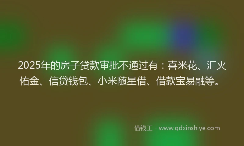 2025年的房子贷款审批不通过有：喜米花、汇火佑金、信贷钱包、小米随星借、借款宝易融等。
