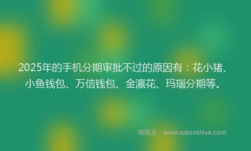 2025年的手机分期审批不过的原因有：花小猪、小鱼钱包、万信钱包、金瀛花、玛瑙分期等。