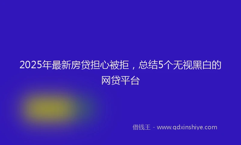 2025年最新房贷担心被拒，总结5个无视黑白的网贷平台