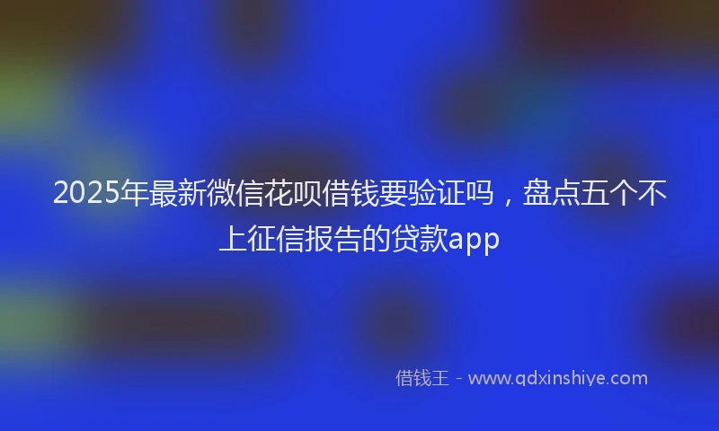 2025年最新微信花呗借钱要验证吗，盘点五个不上征信报告的贷款app