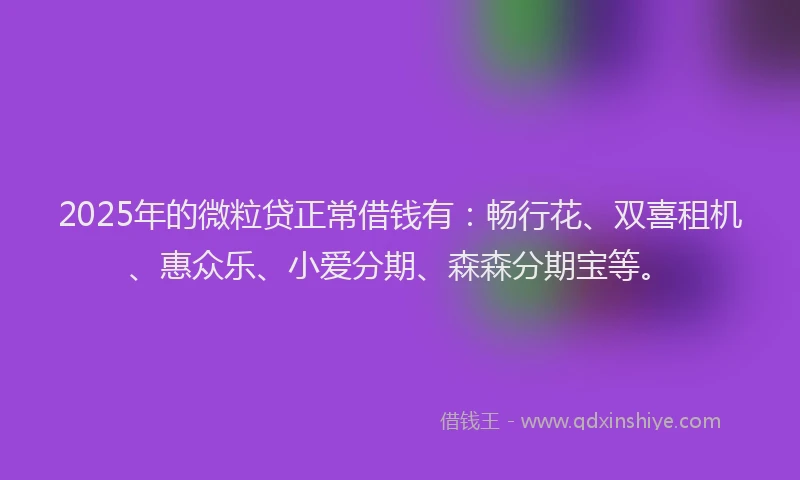 2025年的微粒贷正常借钱有：畅行花、双喜租机、惠众乐、小爱分期、森森分期宝等。