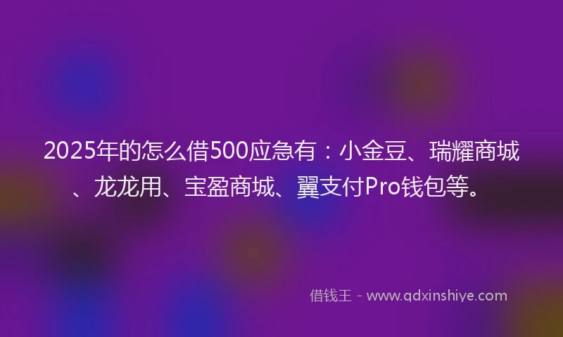 2025年的怎么借500应急有：小金豆、瑞耀商城、龙龙用、宝盈商城、翼支付Pro钱包等。