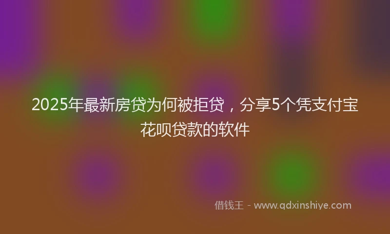 2025年最新房贷为何被拒贷，分享5个凭支付宝花呗贷款的软件
