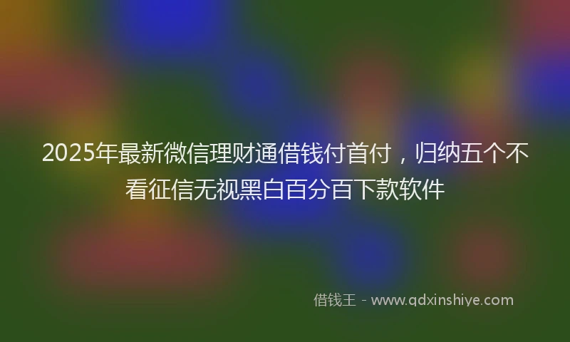 2025年最新微信理财通借钱付首付，归纳五个不看征信无视黑白百分百下款软件