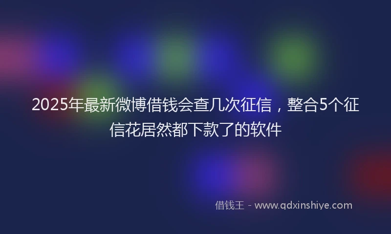 2025年最新微博借钱会查几次征信，整合5个征信花居然都下款了的软件