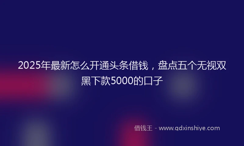 2025年最新怎么开通头条借钱，盘点五个无视双黑下款5000的口子
