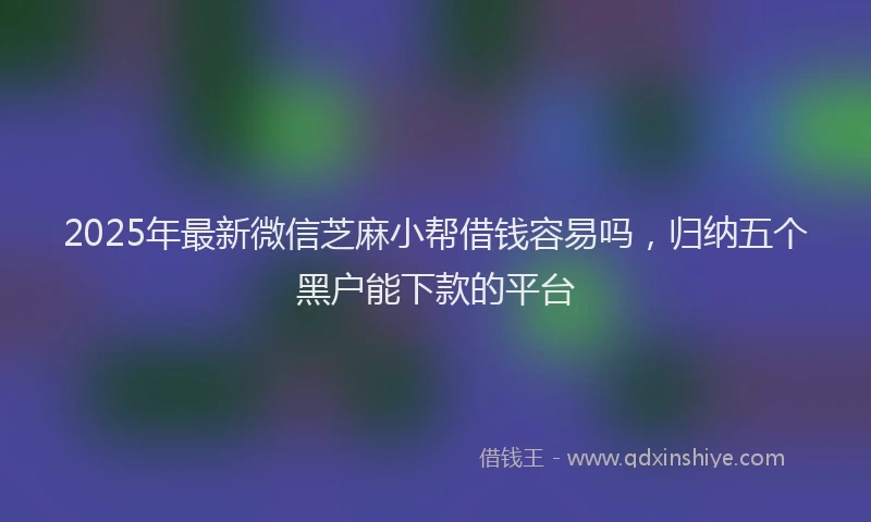 2025年最新微信芝麻小帮借钱容易吗，归纳五个黑户能下款的平台