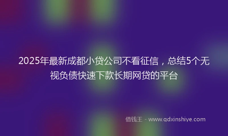 2025年最新成都小贷公司不看征信，总结5个无视负债快速下款长期网贷的平台
