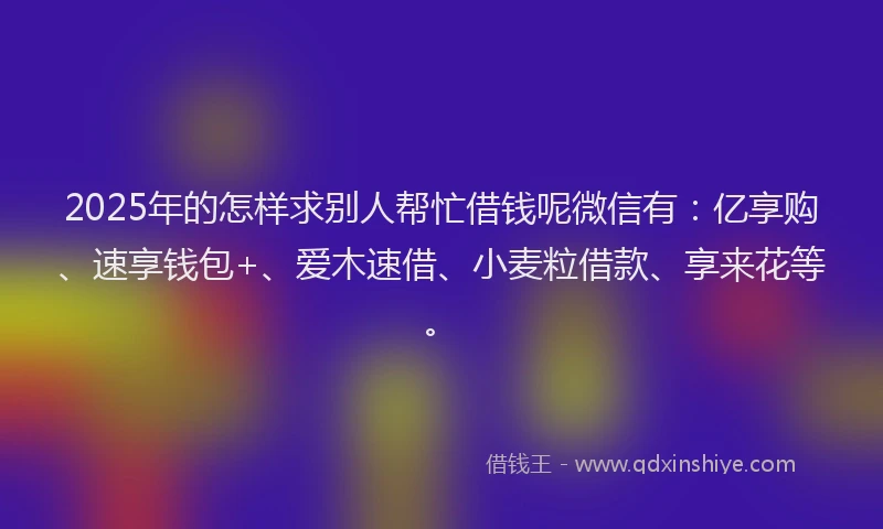 2025年的怎样求别人帮忙借钱呢微信有：亿享购、速享钱包+、爱木速借、小麦粒借款、享来花等。