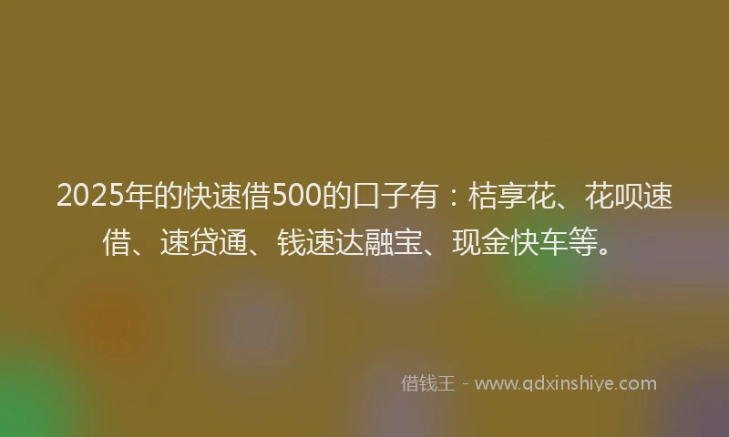2025年的快速借500的口子有：桔享花、花呗速借、速贷通、钱速达融宝、现金快车等。