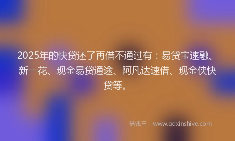 2025年的快贷还了再借不通过有：易贷宝速融、新一花、现金易贷通途、阿凡达速借、现金侠快贷等。
