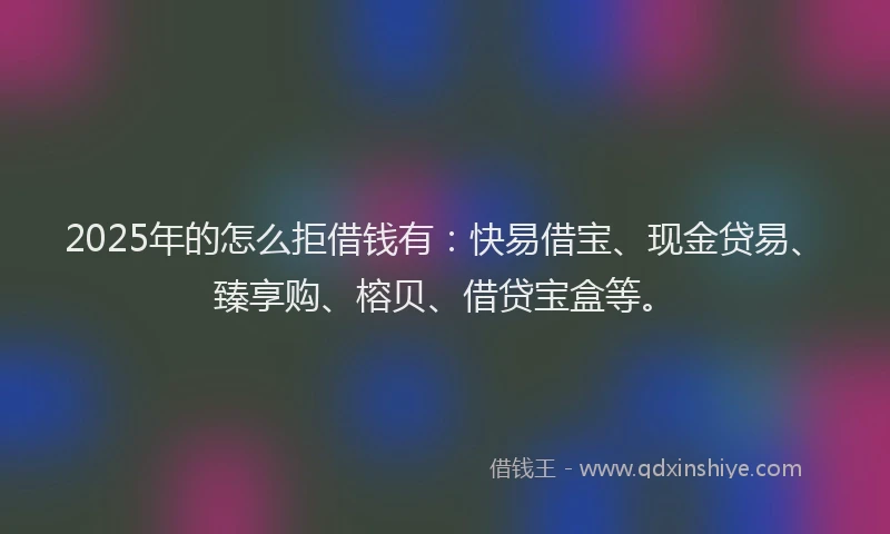 2025年的怎么拒借钱有：快易借宝、现金贷易、臻享购、榕贝、借贷宝盒等。