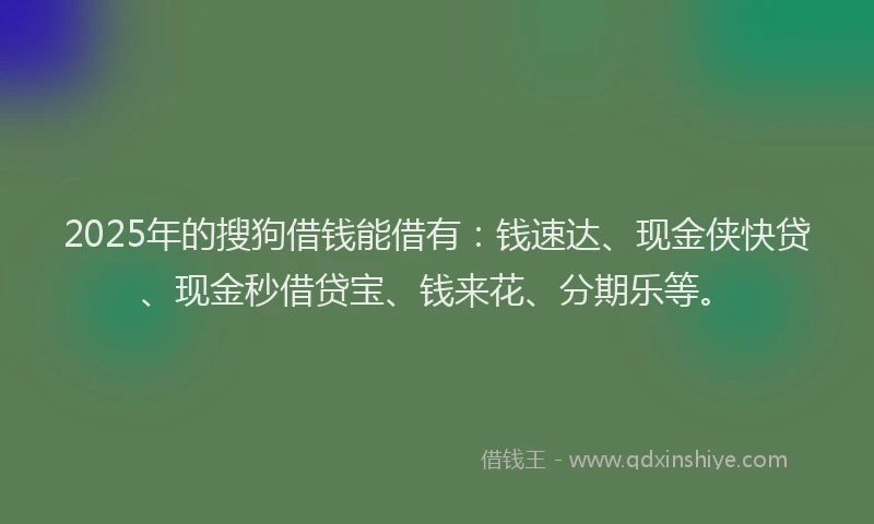 2025年的搜狗借钱能借有：钱速达、现金侠快贷、现金秒借贷宝、钱来花、分期乐等。