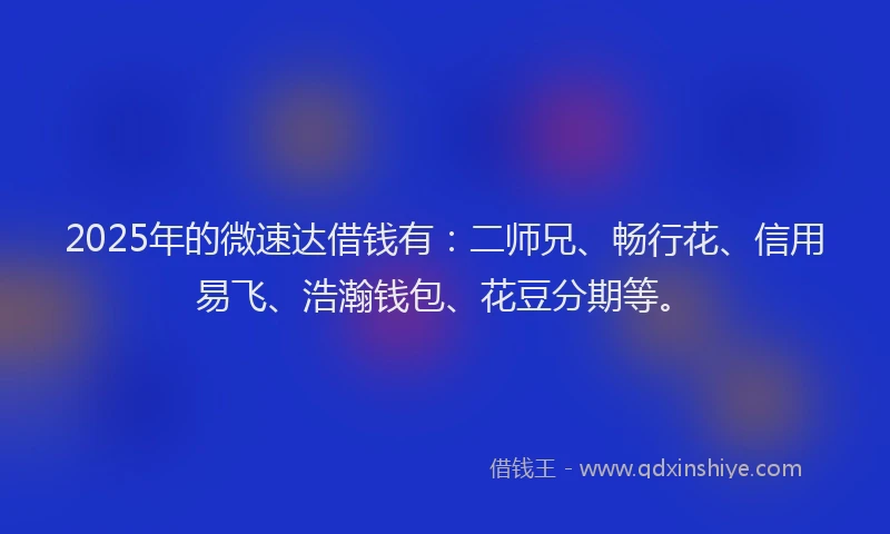 2025年的微速达借钱有：二师兄、畅行花、信用易飞、浩瀚钱包、花豆分期等。