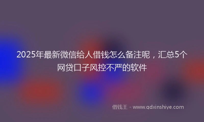 2025年最新微信给人借钱怎么备注呢，汇总5个网贷口子风控不严的软件