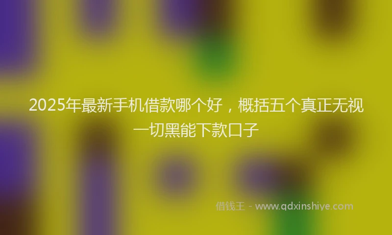 2025年最新手机借款哪个好，概括五个真正无视一切黑能下款口子