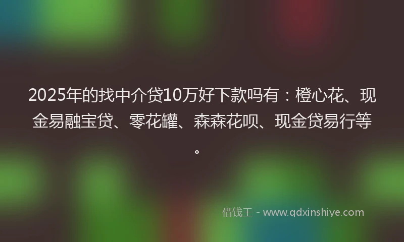 2025年的找中介贷10万好下款吗有：橙心花、现金易融宝贷、零花罐、森森花呗、现金贷易行等。