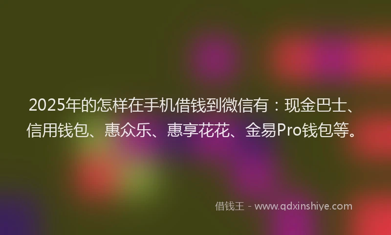 2025年的怎样在手机借钱到微信有：现金巴士、信用钱包、惠众乐、惠享花花、金易Pro钱包等。