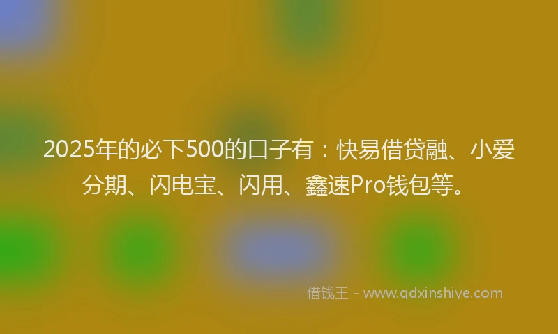 2025年的必下500的口子有：快易借贷融、小爱分期、闪电宝、闪用、鑫速Pro钱包等。