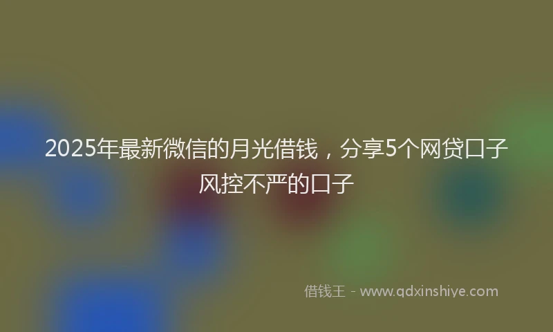2025年最新微信的月光借钱，分享5个网贷口子风控不严的口子