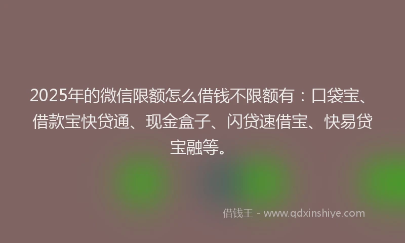 2025年的微信限额怎么借钱不限额有：口袋宝、借款宝快贷通、现金盒子、闪贷速借宝、快易贷宝融等。
