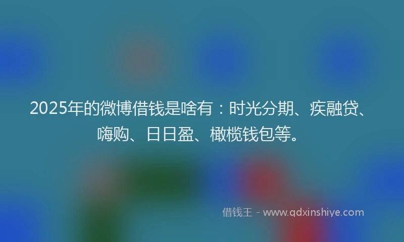 2025年的微博借钱是啥有：时光分期、疾融贷、嗨购、日日盈、橄榄钱包等。
