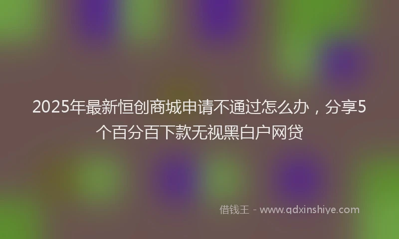 2025年最新恒创商城申请不通过怎么办，分享5个百分百下款无视黑白户网贷
