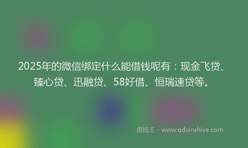 2025年的微信绑定什么能借钱呢有：现金飞贷、臻心贷、迅融贷、58好借、恒瑞速贷等。