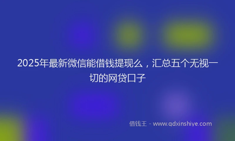 2025年最新微信能借钱提现么，汇总五个无视一切的网贷口子