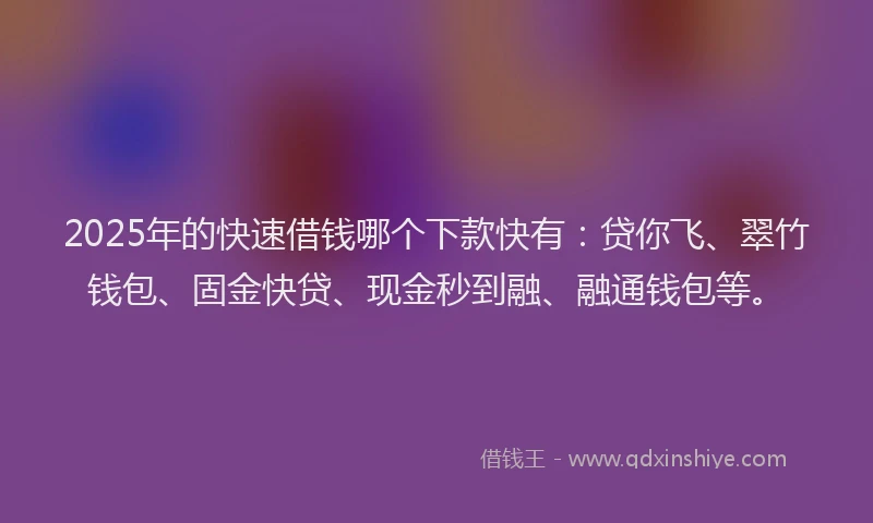 2025年的快速借钱哪个下款快有：贷你飞、翠竹钱包、固金快贷、现金秒到融、融通钱包等。