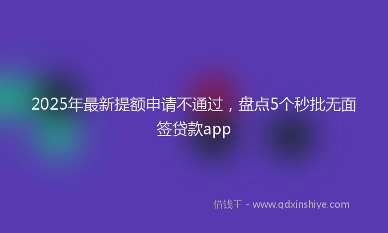 2025年最新提额申请不通过，盘点5个秒批无面签贷款app