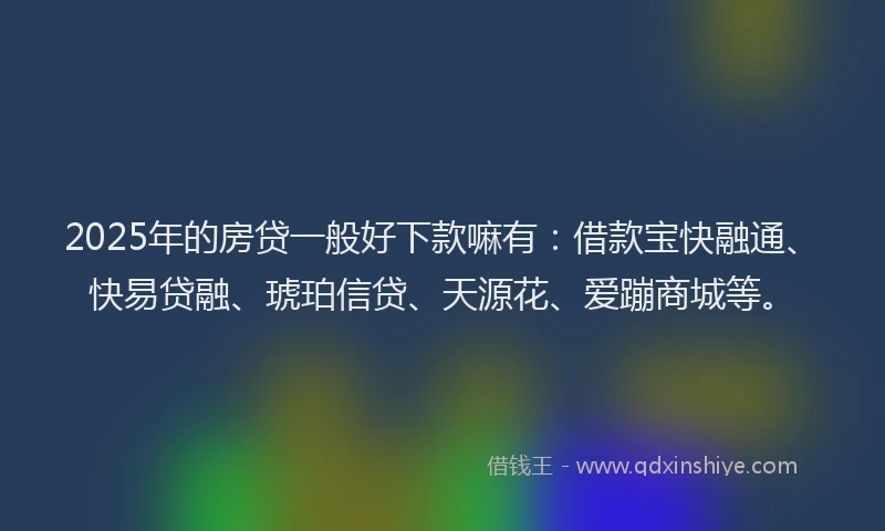 2025年的房贷一般好下款嘛有：借款宝快融通、快易贷融、琥珀信贷、天源花、爱蹦商城等。