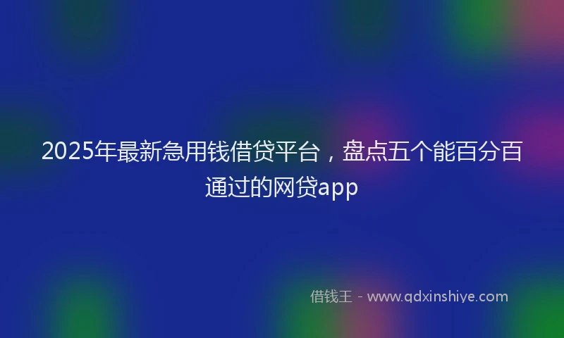 2025年最新急用钱借贷平台，盘点五个能百分百通过的网贷app