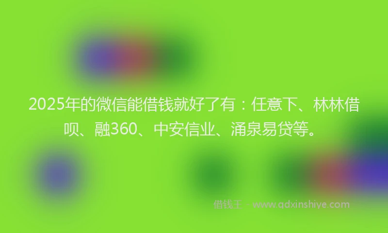2025年的微信能借钱就好了有：任意下、林林借呗、融360、中安信业、涌泉易贷等。