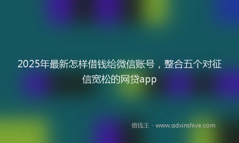 2025年最新怎样借钱给微信账号，整合五个对征信宽松的网贷app