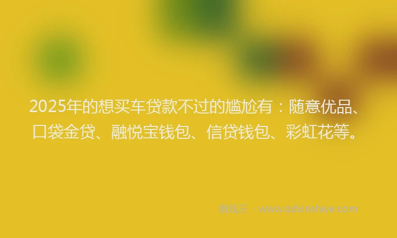 2025年的想买车贷款不过的尴尬有：随意优品、口袋金贷、融悦宝钱包、信贷钱包、彩虹花等。