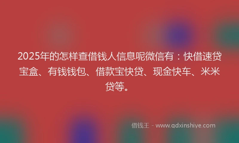 2025年的怎样查借钱人信息呢微信有：快借速贷宝盒、有钱钱包、借款宝快贷、现金快车、米米贷等。