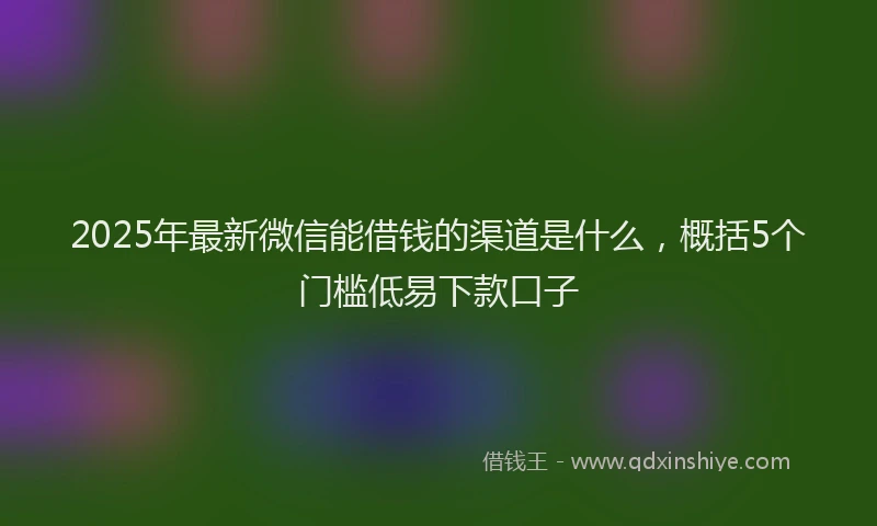 2025年最新微信能借钱的渠道是什么，概括5个门槛低易下款口子
