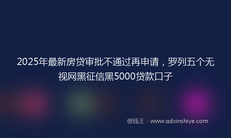 2025年最新房贷审批不通过再申请，罗列五个无视网黑征信黑5000贷款口子