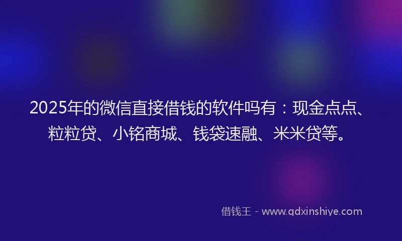 2025年的微信直接借钱的软件吗有：现金点点、粒粒贷、小铭商城、钱袋速融、米米贷等。