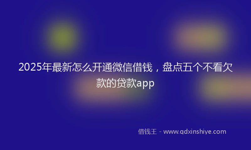 2025年最新怎么开通微信借钱，盘点五个不看欠款的贷款app