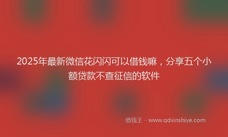 2025年最新微信花闪闪可以借钱嘛，分享五个小额贷款不查征信的软件