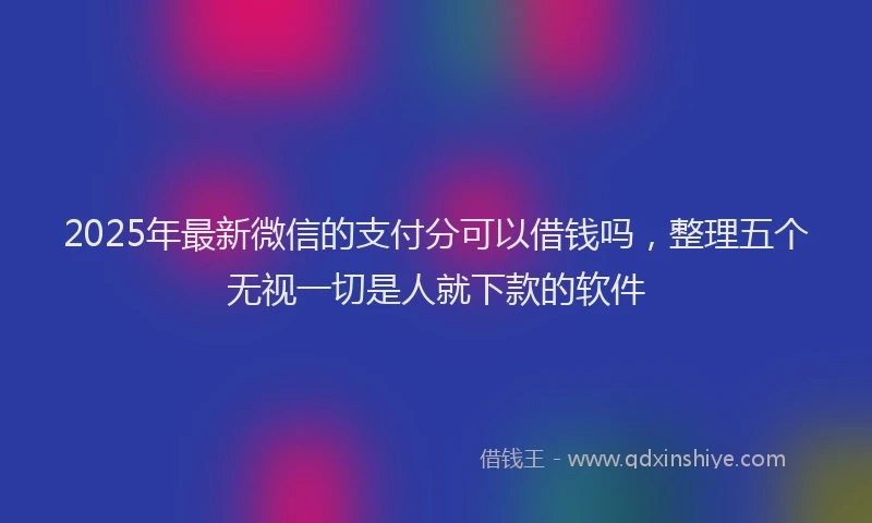2025年最新微信的支付分可以借钱吗，整理五个无视一切是人就下款的软件