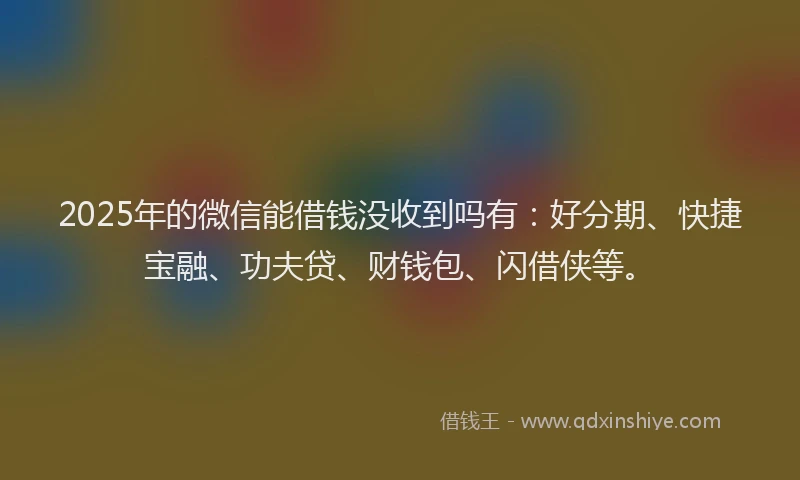 2025年的微信能借钱没收到吗有：好分期、快捷宝融、功夫贷、财钱包、闪借侠等。