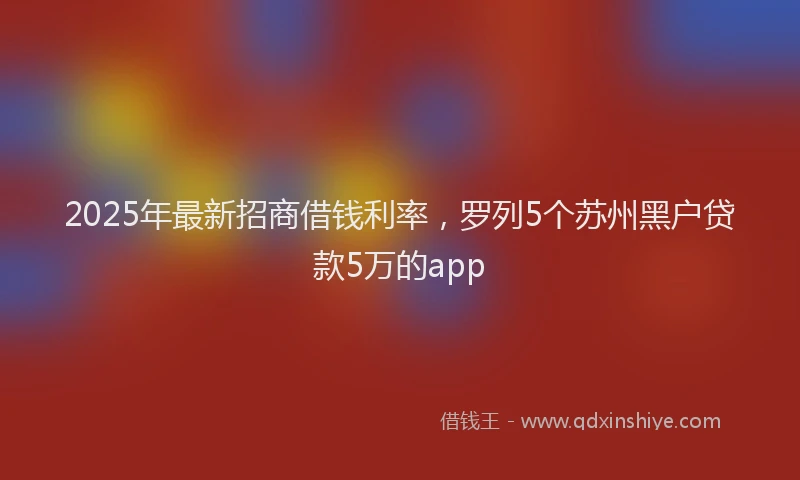 2025年最新招商借钱利率，罗列5个苏州黑户贷款5万的app