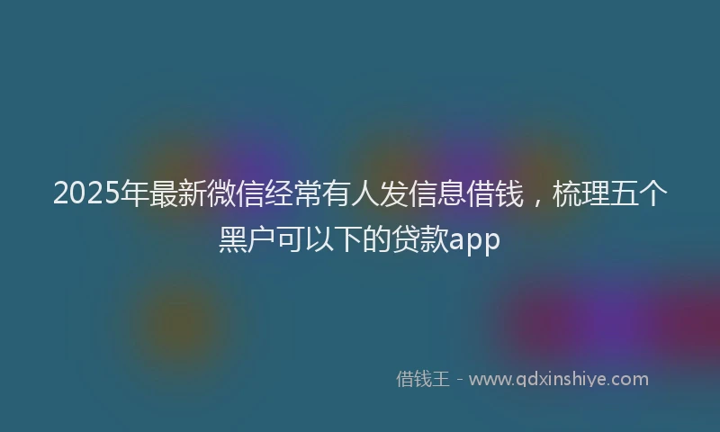 2025年最新微信经常有人发信息借钱，梳理五个黑户可以下的贷款app